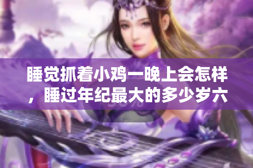 睡觉抓着小鸡一晚上会怎样，睡过年纪最大的多少岁六十多，水润紧致销魂低吟古代，水润紧致销魂低吟，说说都是怎么的干对象的，睡眠を取らなくてもいい693