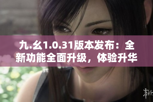 九.幺1.0.31版本发布：全新功能全面升级，体验升华！