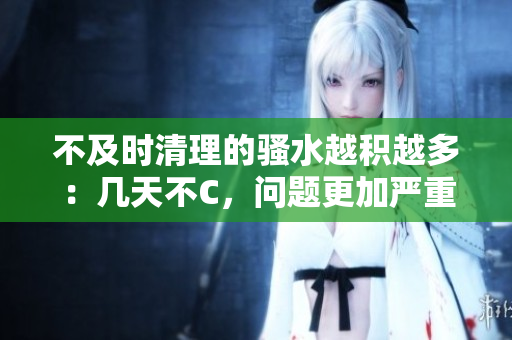 不及时清理的骚水越积越多：几天不C，问题更加严重！