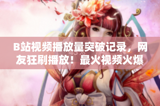 B站视频播放量突破记录，网友狂刷播放！最火视频火爆传播，引爆网络热议！