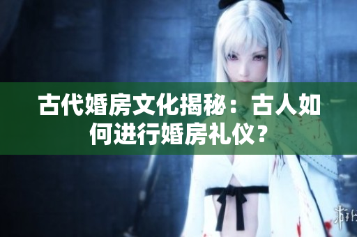 古代婚房文化揭秘：古人如何进行婚房礼仪？