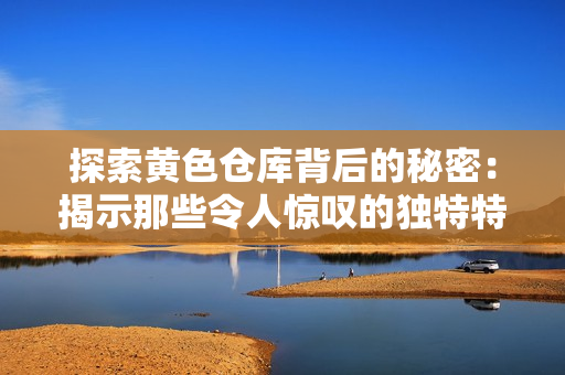 探索黄色仓库背后的秘密：揭示那些令人惊叹的独特特色与吸引人的故事