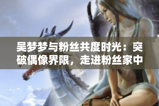 吴梦梦与粉丝共度时光：突破偶像界限，走进粉丝家中分享洗澡体验