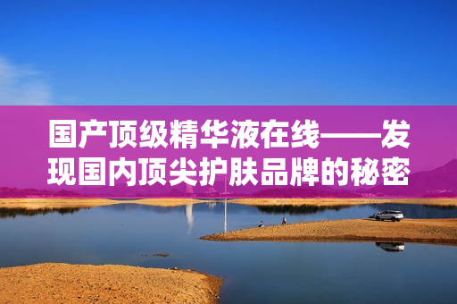 国产顶级精华液在线——发现国内顶尖护肤品牌的秘密武器