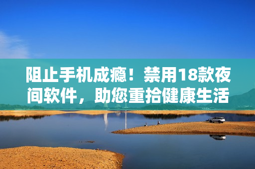 阻止手机成瘾！禁用18款夜间软件，助您重拾健康生活！