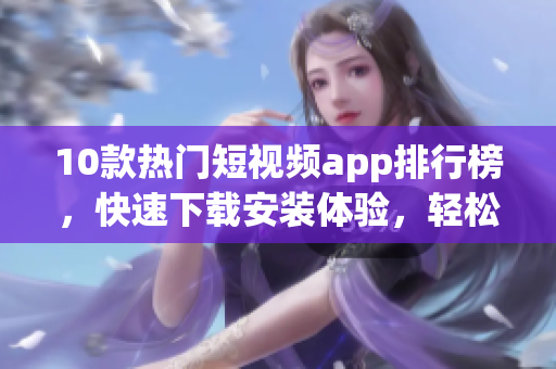 10款热门短视频app排行榜，快速下载安装体验，轻松创作精彩视频