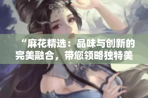“麻花精选：品味与创新的完美融合，带您领略独特美食之旅！”