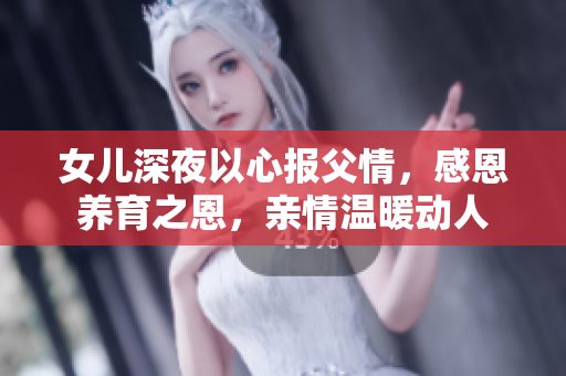 女儿深夜以心报父情，感恩养育之恩，亲情温暖动人
