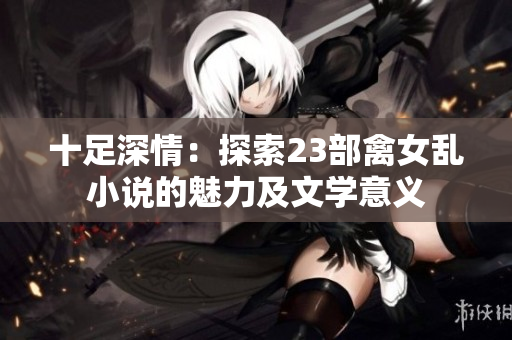 十足深情：探索23部禽女乱小说的魅力及文学意义