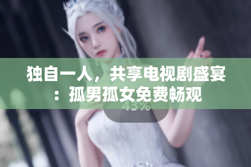 独自一人，共享电视剧盛宴：孤男孤女免费畅观