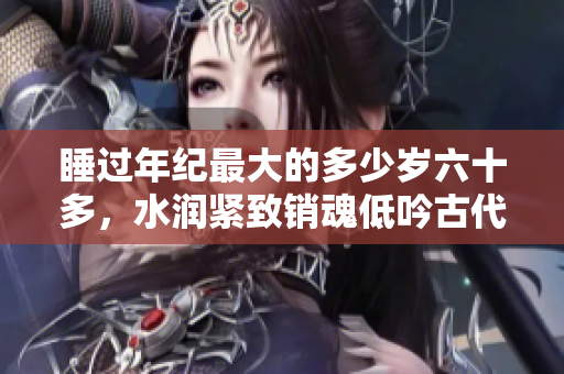 睡过年纪最大的多少岁六十多，水润紧致销魂低吟古代，水润紧致销魂低吟，说说都是怎么的干对象的，睡眠を取らなくてもいい，睡觉抓着小鸡一晚上会怎样800