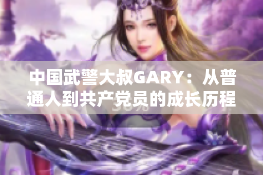 中国武警大叔GARY：从普通人到共产党员的成长历程