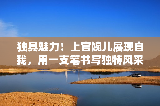 独具魅力！上官婉儿展现自我，用一支笔书写独特风采