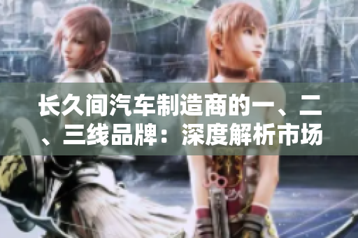 长久间汽车制造商的一、二、三线品牌：深度解析市场地位及发展前景