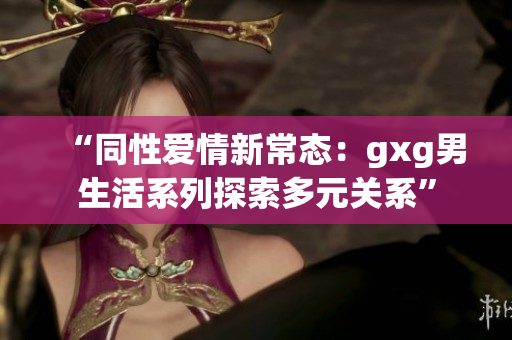 “同性爱情新常态：gxg男生活系列探索多元关系”
