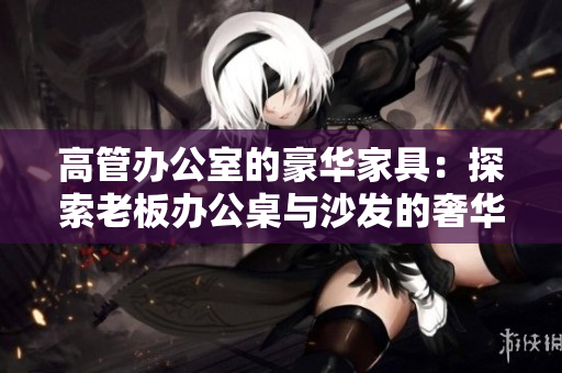 高管办公室的豪华家具：探索老板办公桌与沙发的奢华魅力