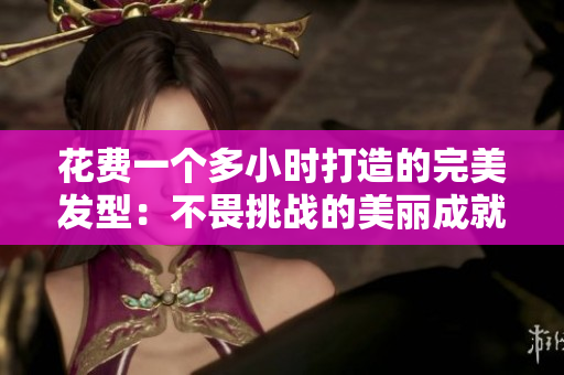 花费一个多小时打造的完美发型：不畏挑战的美丽成就