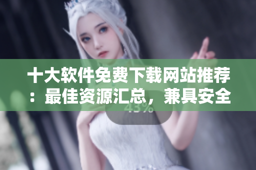 十大软件免费下载网站推荐：最佳资源汇总，兼具安全性和实用性