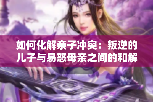 如何化解亲子冲突：叛逆的儿子与易怒母亲之间的和解之道