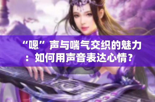 “嗯”声与喘气交织的魅力：如何用声音表达心情？