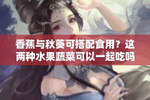 香蕉与秋葵可搭配食用？这两种水果蔬菜可以一起吃吗？