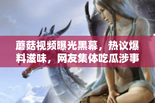 蘑菇视频曝光黑幕，热议爆料滋味，网友集体吃瓜涉事者面临压力