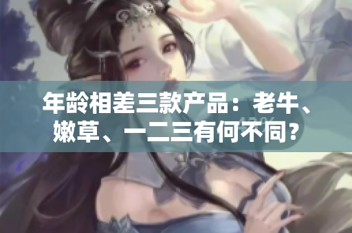 年龄相差三款产品：老牛、嫩草、一二三有何不同？
