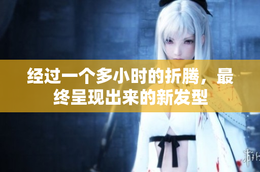 经过一个多小时的折腾，最终呈现出来的新发型