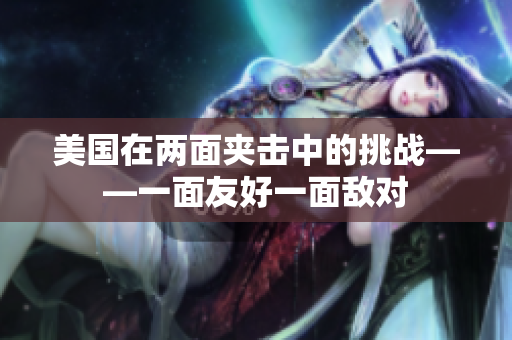 美国在两面夹击中的挑战——一面友好一面敌对