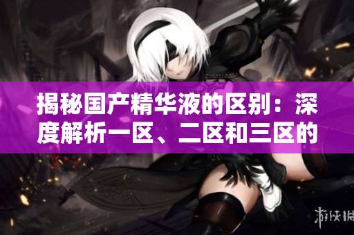 揭秘国产精华液的区别：深度解析一区、二区和三区的成分与功效