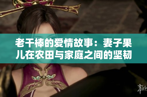 老干棒的爱情故事：妻子果儿在农田与家庭之间的坚韧与付出