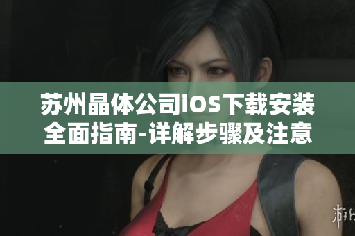 苏州晶体公司iOS下载安装全面指南-详解步骤及注意事项