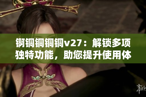 锕铜铜铜铜v27：解锁多项独特功能，助您提升使用体验