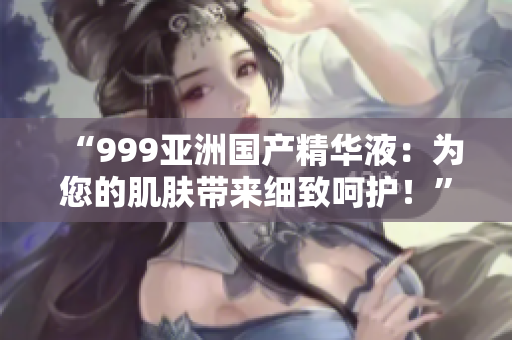 “999亚洲国产精华液：为您的肌肤带来细致呵护！”