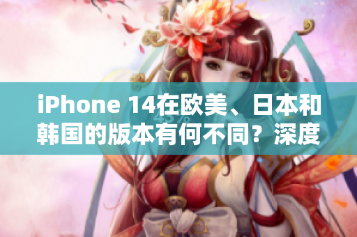 iPhone 14在欧美、日本和韩国的版本有何不同？深度比较