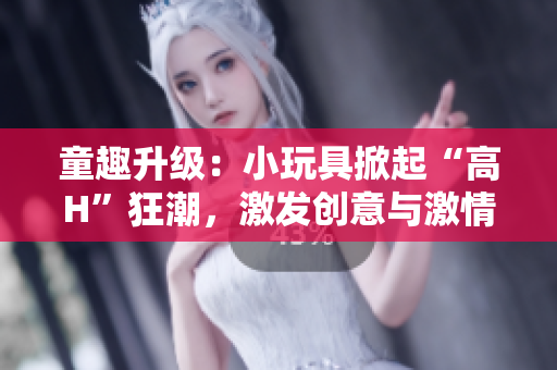 童趣升级：小玩具掀起“高H”狂潮，激发创意与激情！