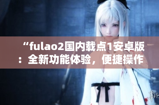“fulao2国内载点1安卓版：全新功能体验，便捷操作更畅快”
