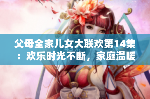 父母全家儿女大联欢第14集：欢乐时光不断，家庭温暖心间。