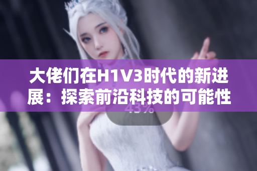 大佬们在H1V3时代的新进展：探索前沿科技的可能性
