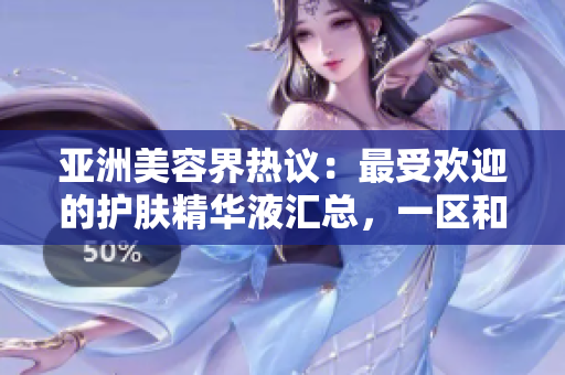 亚洲美容界热议：最受欢迎的护肤精华液汇总，一区和二三区的顶级推荐