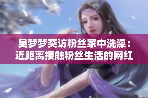 吴梦梦突访粉丝家中洗澡：近距离接触粉丝生活的网红互动
