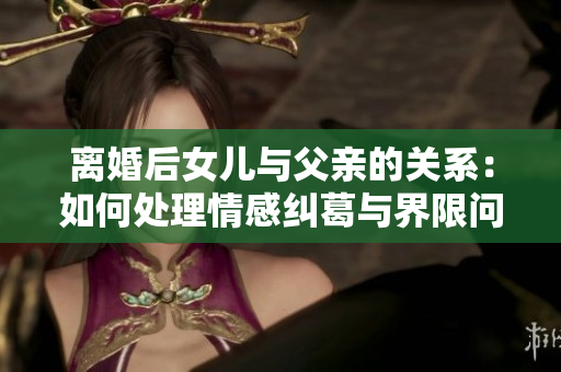 离婚后女儿与父亲的关系：如何处理情感纠葛与界限问题