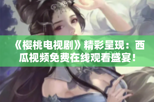 《樱桃电视剧》精彩呈现：西瓜视频免费在线观看盛宴！