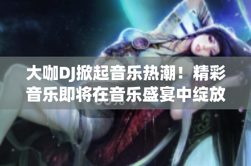 大咖DJ掀起音乐热潮！精彩音乐即将在音乐盛宴中绽放，燃动全场！