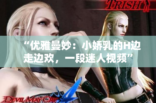 “优雅曼妙：小娇乳的H边走边欢，一段迷人视频”