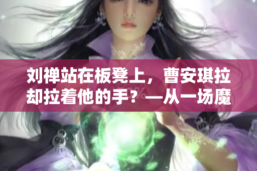 刘禅站在板凳上，曹安琪拉却拉着他的手？—从一场魔幻婚礼看古代的“双面官场”