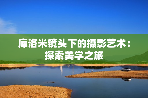 库洛米镜头下的摄影艺术：探索美学之旅