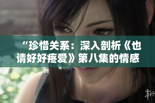 “珍惜关系：深入剖析《也请好好疼爱》第八集的情感升华与转折”