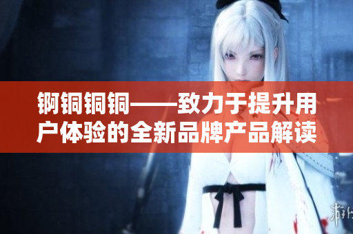 锕铜铜铜——致力于提升用户体验的全新品牌产品解读