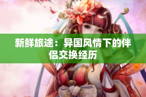 新鲜旅途：异国风情下的伴侣交换经历